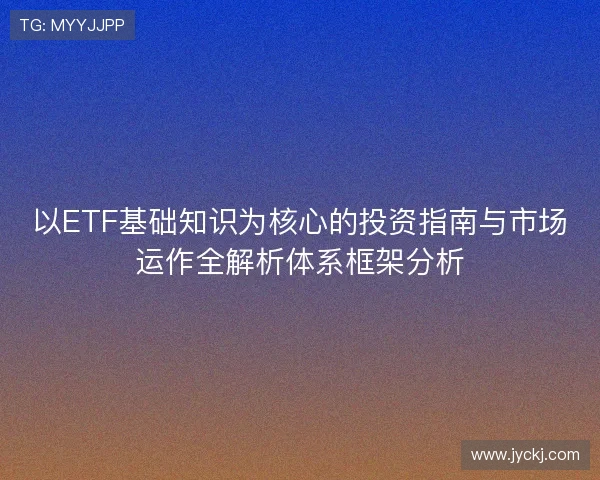 以ETF基础知识为核心的投资指南与市场运作全解析体系框架分析